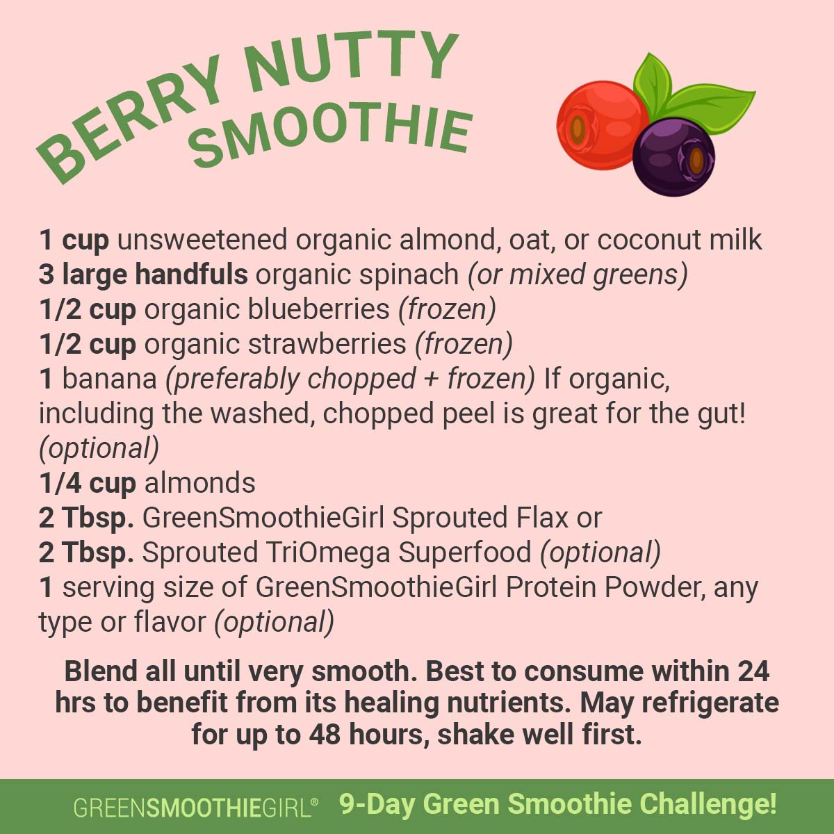 NUTTY Q,g%:moomls 1 cup unsweetened organic almond, oat, or coconut milk 3 large handfuls organic spinach or mixed greens 12 cup organic blueberries frozen 12 cup organic strawberries frozen 1 banana preferably chopped frozen If organic, including the washed, chopped peel is great for the gut! optional 14 cup almonds 2 Thsp. GreenSmoothieGirl Sprouted Flax or 2 Thsp. Sprouted TriOmega Superfood optional 1 serving size of GreenSmoothieGirl Protein Powder, any type or flavor optional Blend all until very smooth. Best to consume within 24 hrs to benefit from its healing nutrients. May refrigerate for up to 48 hours, shake well first. THIEGIRL 9-Day Smoothie Challenge! 